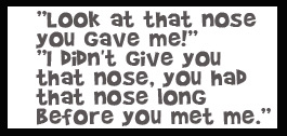 Look at that nose you gave me! I didn't give you that nose, you had that nose long before you met me.